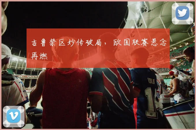 吉鲁禁区妙传破局，欧国联赛悬念再燃