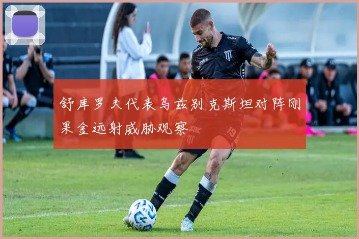 舒库罗夫代表乌兹别克斯坦对阵刚果金远射威胁观察