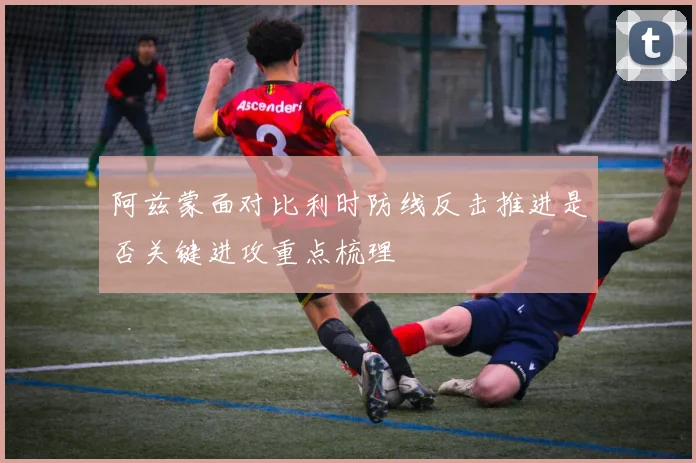 阿兹蒙面对比利时防线反击推进是否关键进攻重点梳理