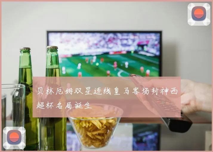 贝林厄姆双星连线皇马客场封神西超杯名局诞生