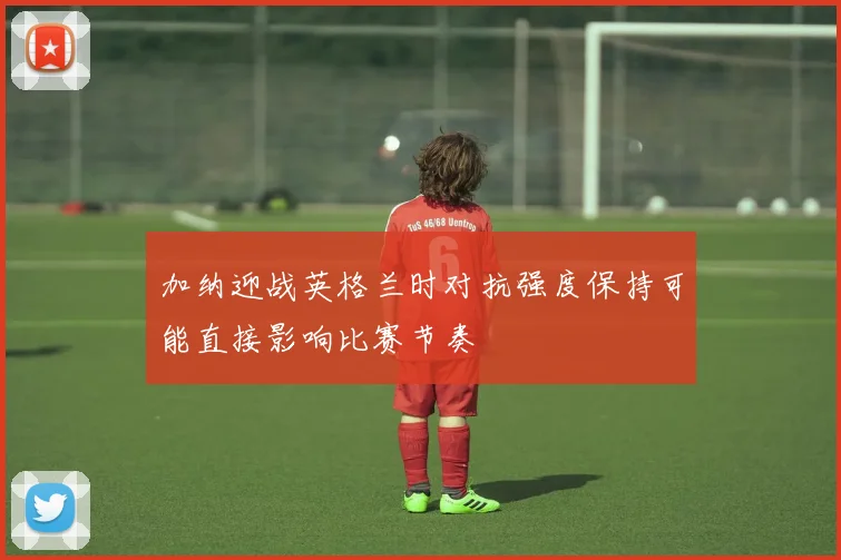 加纳迎战英格兰时对抗强度保持可能直接影响比赛节奏