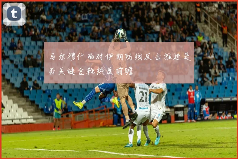 马尔穆什面对伊朗防线反击推进是否关键金靴热度前瞻