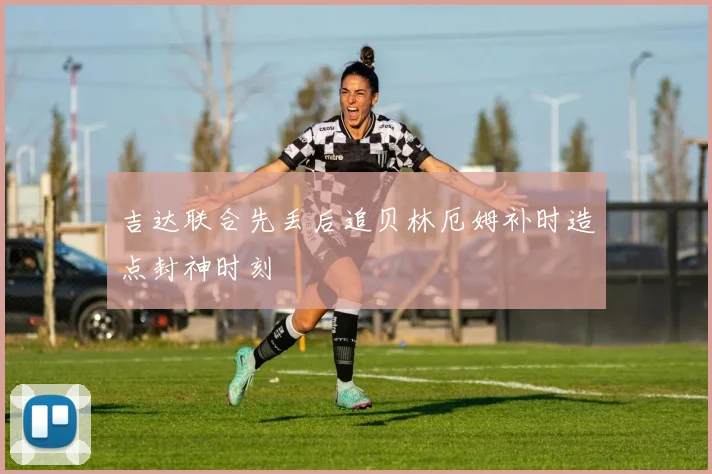 吉达联合先丢后追贝林厄姆补时造点封神时刻