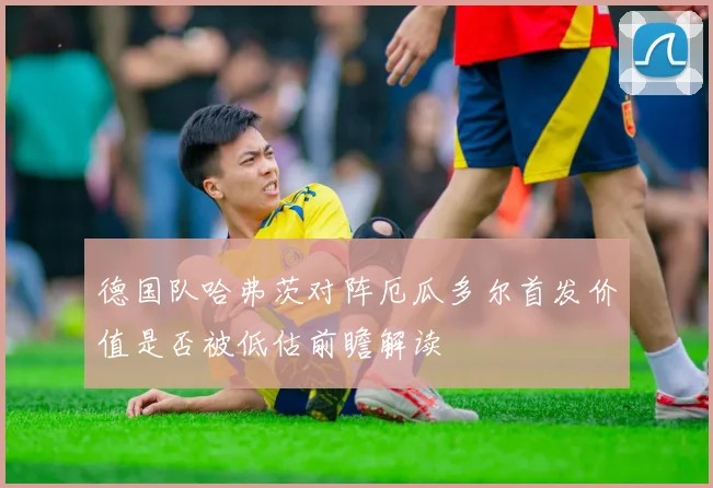 德国队哈弗茨对阵厄瓜多尔首发价值是否被低估前瞻解读