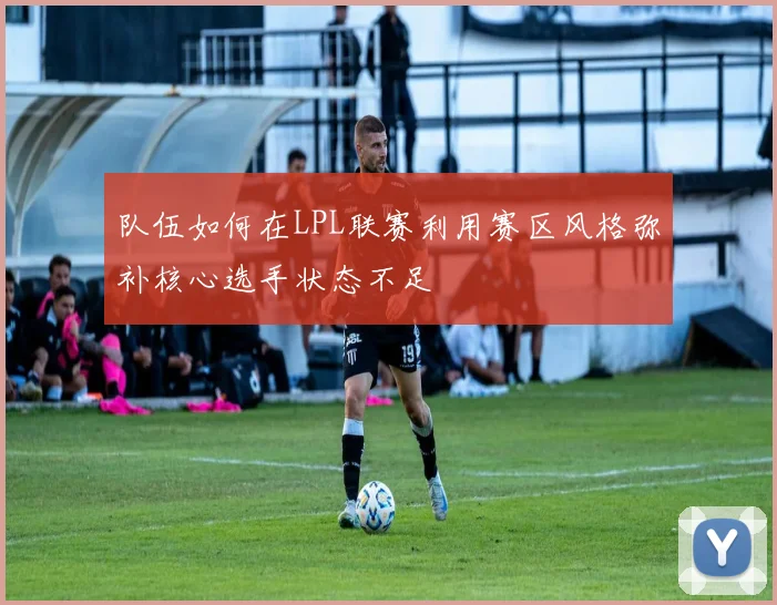 队伍如何在LPL联赛利用赛区风格弥补核心选手状态不足
