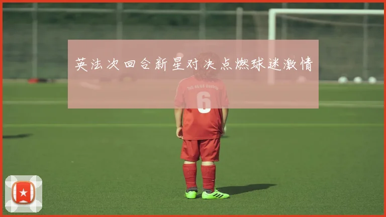 英法次回合新星对决点燃球迷激情