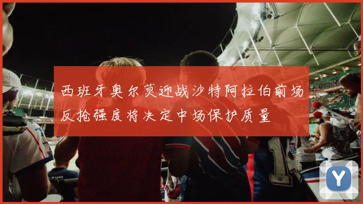 西班牙奥尔莫迎战沙特阿拉伯前场反抢强度将决定中场保护质量