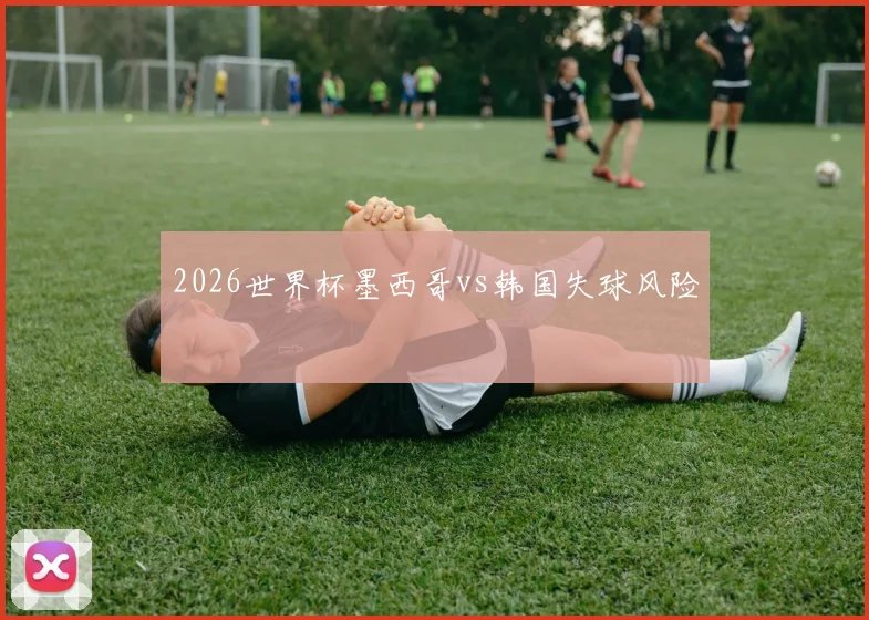 2026世界杯墨西哥vs韩国失球风险