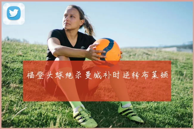 福登头球绝杀曼城补时逆转布莱顿