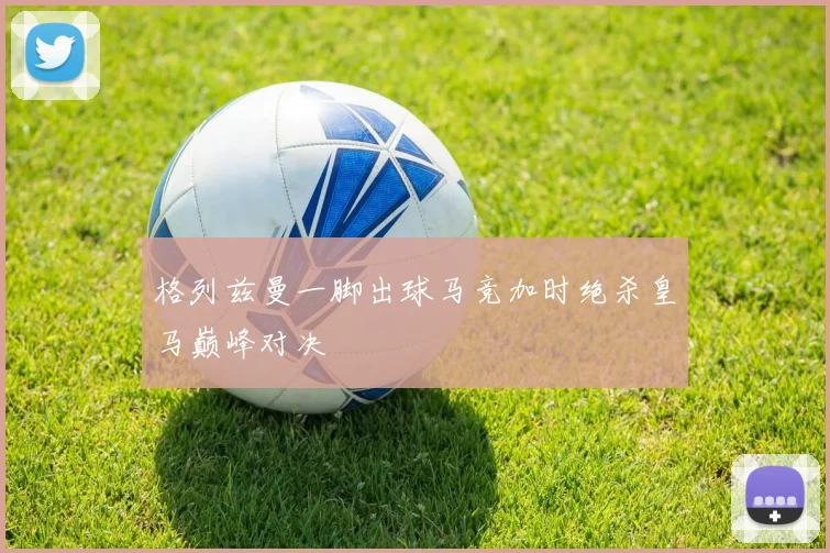 格列兹曼一脚出球马竞加时绝杀皇马巅峰对决
