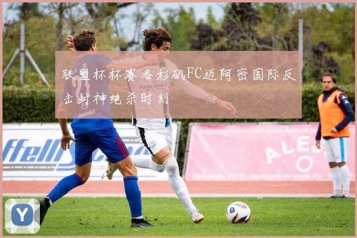 联盟杯杯赛洛杉矶FC迈阿密国际反击封神绝杀时刻