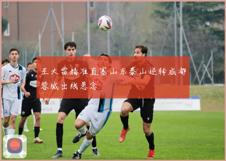 王大雷精准直塞山东泰山逆转成都蓉城出线悬念