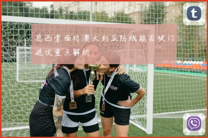 恩西索面对澳大利亚防线能否破门进攻重点解析