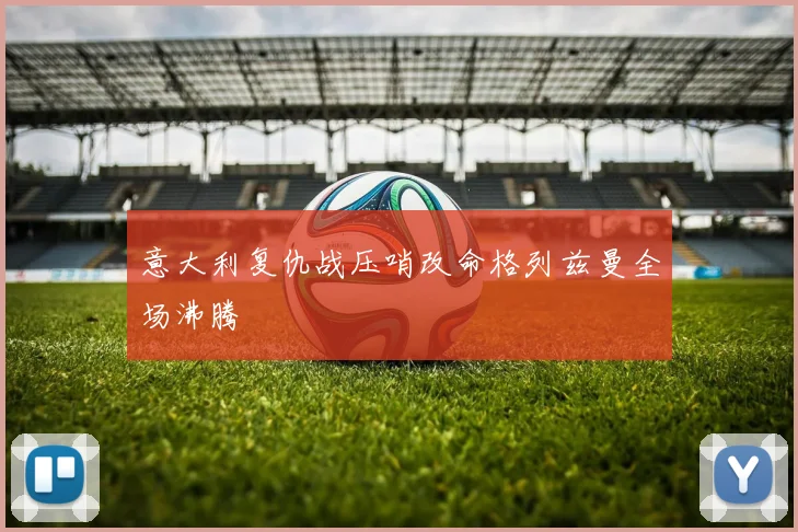 意大利复仇战压哨改命格列兹曼全场沸腾