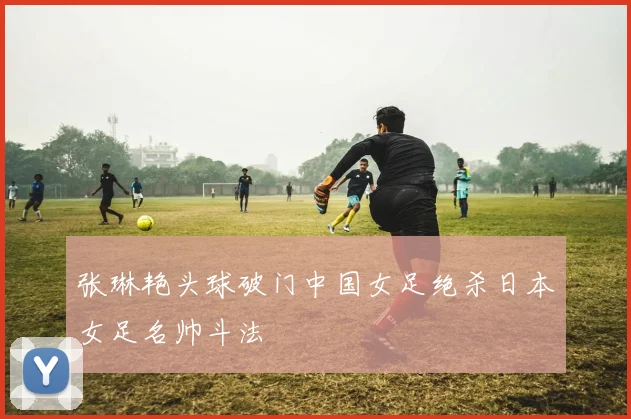 张琳艳头球破门中国女足绝杀日本女足名帅斗法