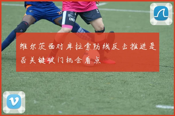 维尔茨面对库拉索防线反击推进是否关键破门机会看点