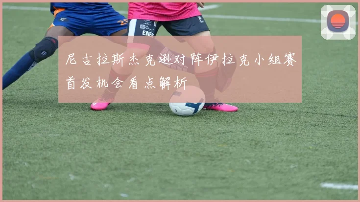 尼古拉斯杰克逊对阵伊拉克小组赛首发机会看点解析