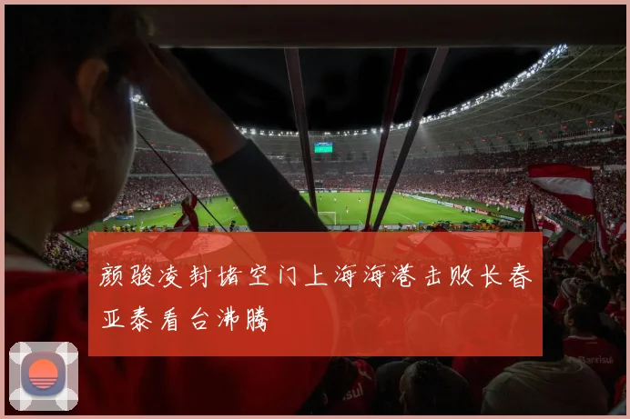 颜骏凌封堵空门上海海港击败长春亚泰看台沸腾
