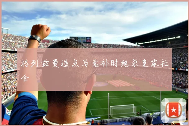 格列兹曼造点马竞补时绝杀皇家社会