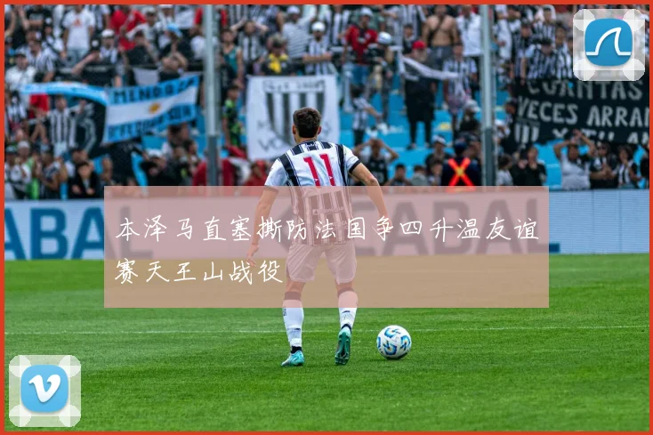 本泽马直塞撕防法国争四升温友谊赛天王山战役
