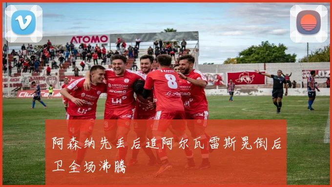 阿森纳先丢后追阿尔瓦雷斯晃倒后卫全场沸腾