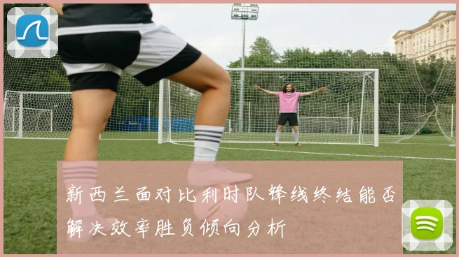 新西兰面对比利时队锋线终结能否解决效率胜负倾向分析