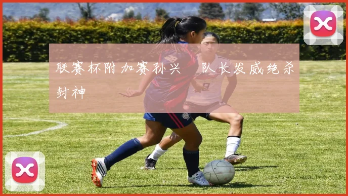 联赛杯附加赛孙兴慜队长发威绝杀封神