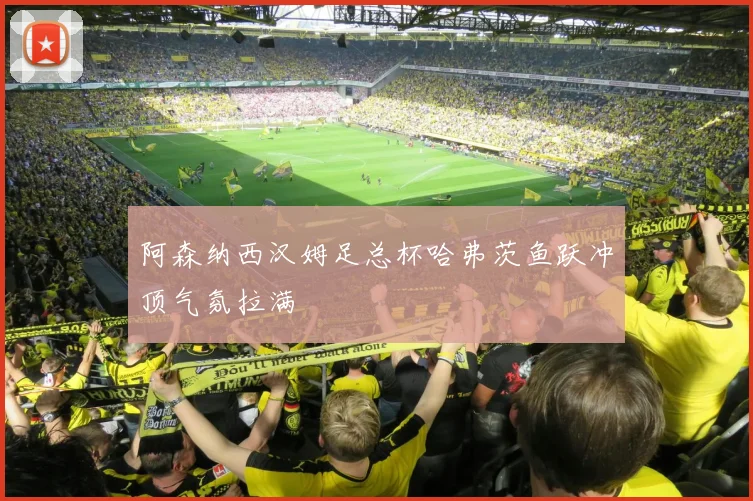 阿森纳西汉姆足总杯哈弗茨鱼跃冲顶气氛拉满
