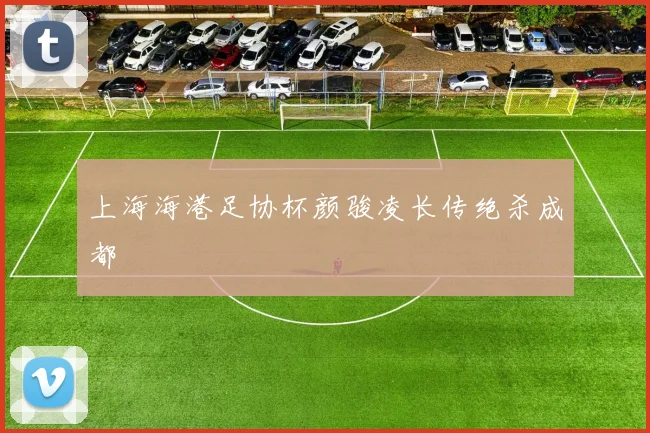 上海海港足协杯颜骏凌长传绝杀成都