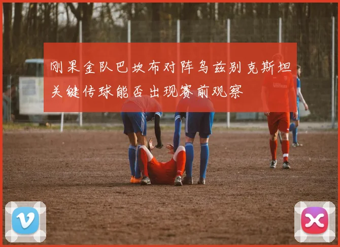 刚果金队巴坎布对阵乌兹别克斯坦关键传球能否出现赛前观察