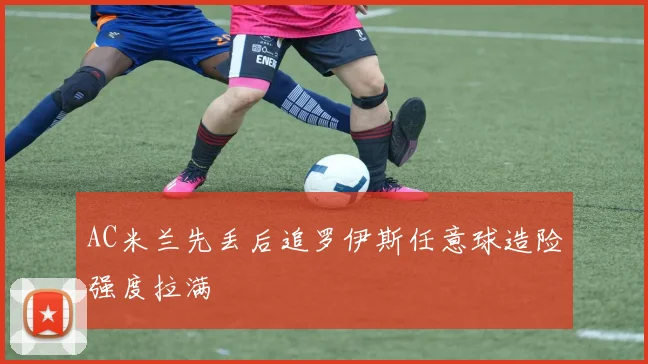 AC米兰先丢后追罗伊斯任意球造险强度拉满