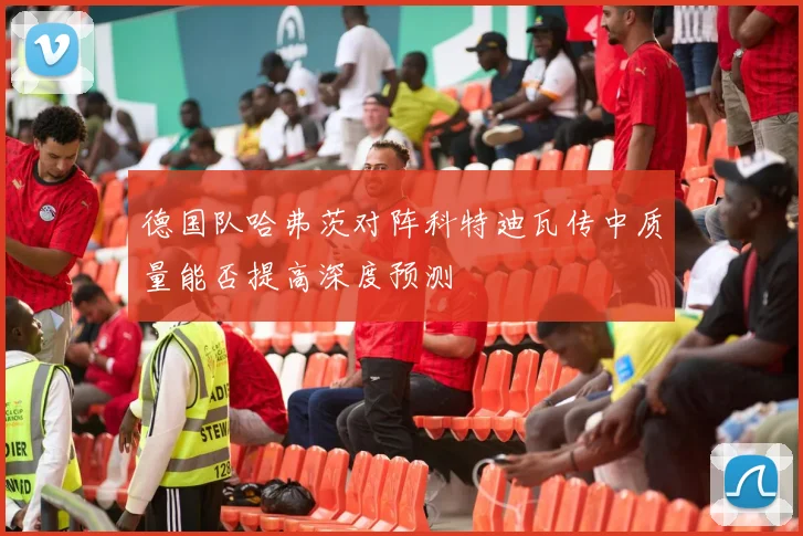 德国队哈弗茨对阵科特迪瓦传中质量能否提高深度预测