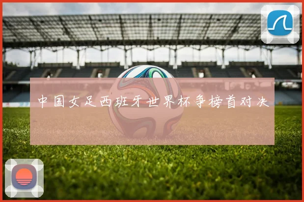 中国女足西班牙世界杯争榜首对决