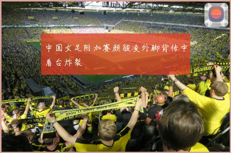 中国女足附加赛颜骏凌外脚背传中看台炸裂