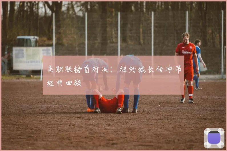 美职联榜首对决：纽约城长传冲吊经典回顾