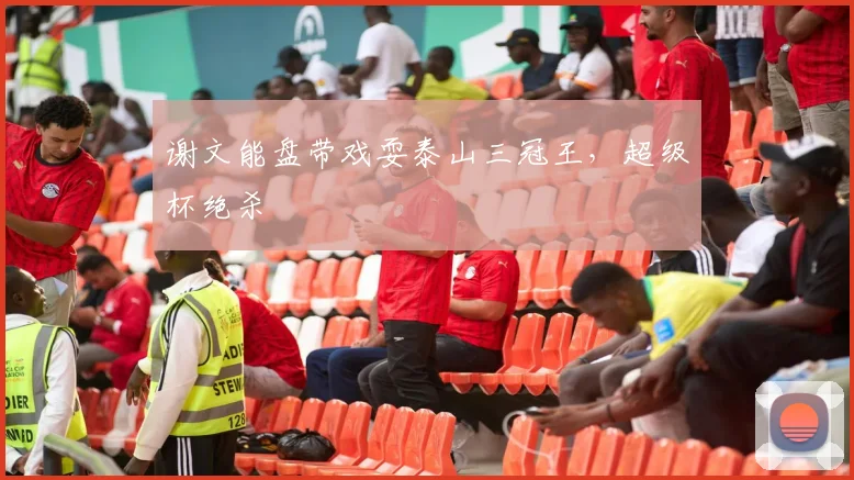 谢文能盘带戏耍泰山三冠王，超级杯绝杀