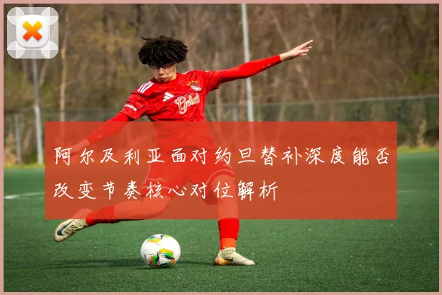 阿尔及利亚面对约旦替补深度能否改变节奏核心对位解析