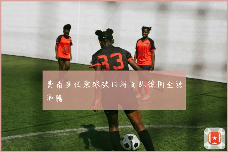 费南多任意球破门河南队德国全场沸腾