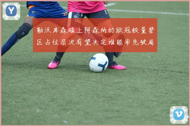 勒沃库森碰上阿森纳的欧冠较量禁区占位层次有望决定谁能率先破局