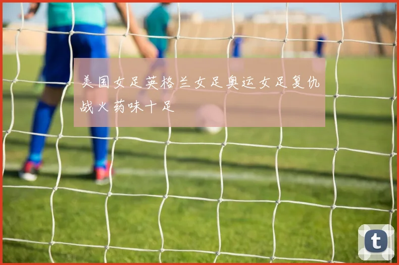 美国女足英格兰女足奥运女足复仇战火药味十足