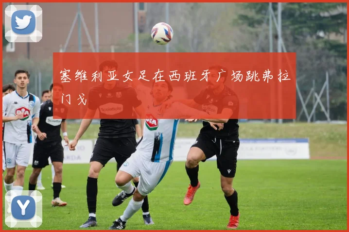 塞维利亚女足在西班牙广场跳弗拉门戈