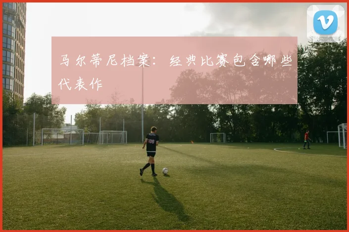 马尔蒂尼档案：经典比赛包含哪些代表作