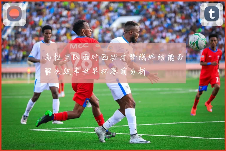 乌拉圭队面对西班牙锋线终结能否解决效率世界杯赛前分析