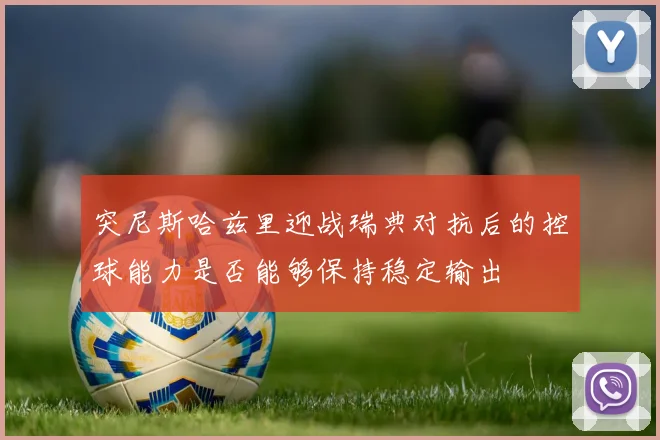 突尼斯哈兹里迎战瑞典对抗后的控球能力是否能够保持稳定输出