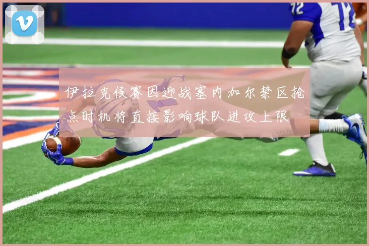 伊拉克侯赛因迎战塞内加尔禁区抢点时机将直接影响球队进攻上限