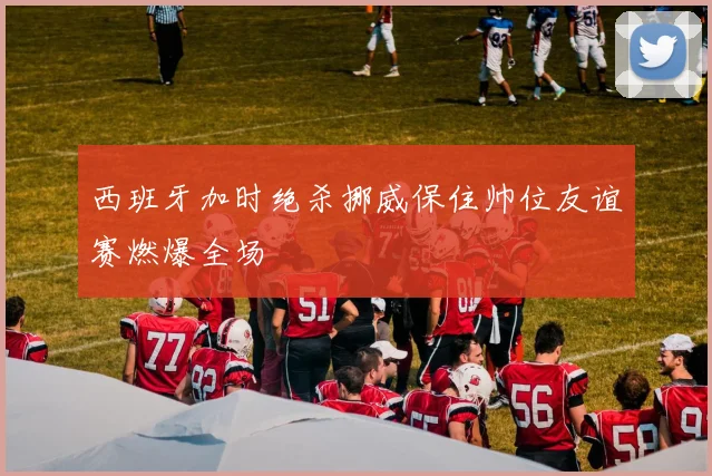 西班牙加时绝杀挪威保住帅位友谊赛燃爆全场