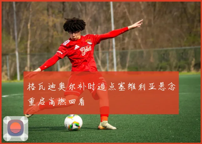 格瓦迪奥尔补时造点塞维利亚悬念重启高燃回看