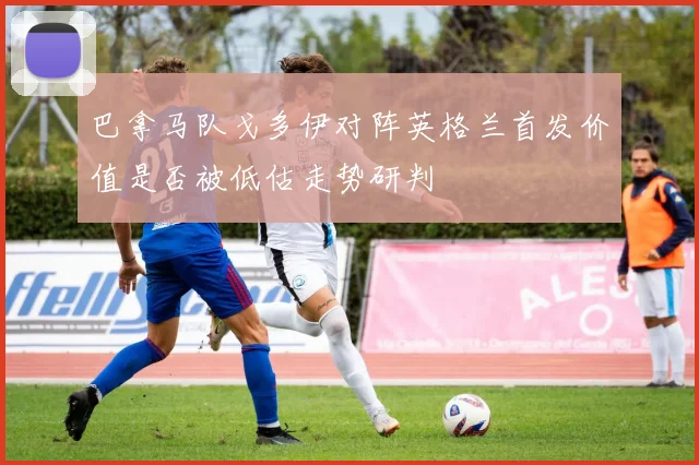 巴拿马队戈多伊对阵英格兰首发价值是否被低估走势研判
