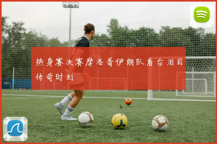 热身赛决赛摩洛哥伊朗队看台泪目传奇时刻