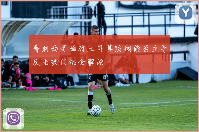 普利西奇面对土耳其防线能否主导反击破门机会解读